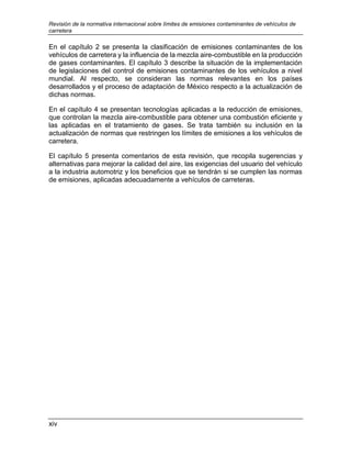 Revisión de la normativa internacional sobre límites de emisiones contaminantes de vehículos de
carretera
xiv
En el capítulo 2 se presenta la clasificación de emisiones contaminantes de los
vehículos de carretera y la influencia de la mezcla aire-combustible en la producción
de gases contaminantes. El capítulo 3 describe la situación de la implementación
de legislaciones del control de emisiones contaminantes de los vehículos a nivel
mundial. Al respecto, se consideran las normas relevantes en los países
desarrollados y el proceso de adaptación de México respecto a la actualización de
dichas normas.
En el capítulo 4 se presentan tecnologías aplicadas a la reducción de emisiones,
que controlan la mezcla aire-combustible para obtener una combustión eficiente y
las aplicadas en el tratamiento de gases. Se trata también su inclusión en la
actualización de normas que restringen los límites de emisiones a los vehículos de
carretera.
El capítulo 5 presenta comentarios de esta revisión, que recopila sugerencias y
alternativas para mejorar la calidad del aire, las exigencias del usuario del vehículo
a la industria automotriz y los beneficios que se tendrán si se cumplen las normas
de emisiones, aplicadas adecuadamente a vehículos de carreteras.
 