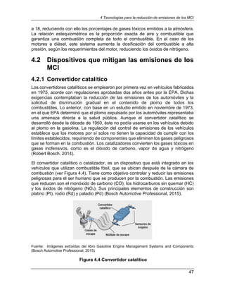 4 Tecnologías para la reducción de emisiones de los MCI
47
a 18, reduciendo con ello los porcentajes de gases tóxicos emitidos a la atmósfera.
La relación estequiométrica es la proporción exacta de aire y combustible que
garantiza una combustión completa de todo el combustible. En el caso de los
motores a diésel, este sistema aumenta la dosificación del combustible a alta
presión, según los requerimientos del motor, reduciendo los óxidos de nitrógeno.
4.2 Dispositivos que mitigan las emisiones de los
MCI
4.2.1 Convertidor catalítico
Los convertidores catalíticos se emplearon por primera vez en vehículos fabricados
en 1975, acorde con regulaciones aprobadas dos años antes por la EPA. Dichas
exigencias contemplaban la reducción de las emisiones de los automóviles y la
solicitud de disminución gradual en el contenido de plomo de todos los
combustibles. Lo anterior, con base en un estudio emitido en noviembre de 1973,
en el que EPA determinó que el plomo expulsado por los automóviles representaba
una amenaza directa a la salud pública. Aunque el convertidor catalítico se
desarrolló desde la década de 1950, éste no podía usarse en los vehículos debido
al plomo en la gasolina. La regulación del control de emisiones de los vehículos
establece que los motores por sí solos no tienen la capacidad de cumplir con los
límites establecidos, requiriendo de componentes que eliminen los gases peligrosos
que se forman en la combustión. Los catalizadores convierten los gases tóxicos en
gases inofensivos, como es el dióxido de carbono, vapor de agua y nitrógeno
(Robert Bosch, 2014).
El convertidor catalítico o catalizador, es un dispositivo que está integrado en los
vehículos que utilizan combustible fósil, que se ubican después de la cámara de
combustión (ver Figura 4.4). Tiene como objetivo controlar y reducir las emisiones
peligrosas para el ser humano que se producen por la combustión. Las emisiones
que reducen son el monóxido de carbono (CO), los hidrocarburos sin quemar (HC)
y los óxidos de nitrógeno (NOx). Sus principales elementos de construcción son
platino (Pt), rodio (Rd) y paladio (Pd) (Bosch Automotive Professional, 2015).
Fuente: Imágenes extraídas del libro Gasoline Engine Management Systems and Components
(Bosch Automotive Professional, 2015)
Figura 4.4 Convertidor catalítico
 