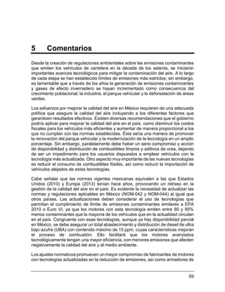 59
5 Comentarios
Desde la creación de regulaciones ambientales sobre las emisiones contaminantes
que emiten los vehículos de carretera en la década de los setenta, se iniciaron
importantes avances tecnológicos para mitigar la contaminación del aire. A lo largo
de cada etapa se han establecido límites de emisiones más estrictos; sin embargo,
es lamentable que a través de los años la generación de emisiones contaminantes
y gases de efecto invernadero se hayan incrementado como consecuencia del
crecimiento poblacional, la industria, el parque vehicular y la deforestación de áreas
verdes.
Los esfuerzos por mejorar la calidad del aire en México requieren de una adecuada
política que asegure la calidad del aire incluyendo a los diferentes factores que
garanticen resultados efectivos. Existen diversas recomendaciones que el gobierno
podría aplicar para mejorar la calidad del aire en el país, como disminuir los costos
fiscales para los vehículos más eficientes y aumentar de manera proporcional a los
que no cumplan con las normas establecidas. Ésta sería una manera de promover
la renovación del parque vehicular y la modernización de la tecnología en un amplio
porcentaje. Sin embargo, paralelamente debe haber un serio compromiso y acción
de disponibilidad y distribución de combustibles limpios y aditivos de urea, dejando
de ser un impedimento para los usuarios dispuestos a emplear vehículos con la
tecnología más actualizada. Otro aspecto muy importante de las nuevas tecnologías
es reducir el consumo de combustibles fósiles, así como reducir la importación de
vehículos alejados de estas tecnologías.
Cabe señalar que las normas vigentes mexicanas equivalen a las que Estados
Unidos (2010) y Europa (2013) tenían hace años, provocando un retraso en la
gestión de la calidad del aire en el país. Es evidente la necesidad de actualizar las
normas y regulaciones aplicables en México (NOM-042 y NOM-044) al igual que
otros países. Las actualizaciones deben considerar el uso de tecnologías que
permitan el cumplimiento de límite de emisiones contaminantes similares a EPA
2010 o Euro VI, ya que los motores con esta tecnología emiten entre 80 y 90%
menos contaminantes que la mayoría de los vehículos que en la actualidad circulan
en el país. Congruente con esas tecnologías, aunque ya hay disponibilidad parcial
en México, se debe asegurar un total abastecimiento y distribución de diesel de ultra
bajo azufre (UBA) con contenido máximo de 15 ppm, cuyas características mejoran
el proceso de combustión. Ello facilitará que los motores avanzados
tecnológicamente tengan una mayor eficiencia, con menores emisiones que afecten
negativamente la calidad del aire y al medio ambiente.
Los ajustes normativos promueven un mayor compromiso de fabricantes de motores
con tecnologías actualizadas en la reducción de emisiones, así como armadores de
 