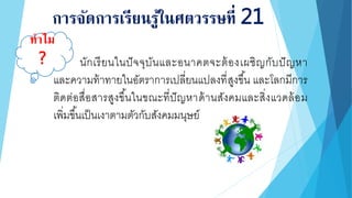 การจัดการเรียนรู้ในศตวรรษที่ 21
นักเรียนในปัจจุบันและอนาคตจะต้องเผชิญกับปัญหา
และความท้าทายในอัตราการเปลี่ยนแปลงที่สูงขึ้น และโลกมีการ
ติดต่อสื่อสารสูงขึ้นในขณะที่ปัญหาด้านสังคมและสิ่งแวดล้อม
เพิ่มขึ้นเป็นเงาตามตัวกับสังคมมนุษย์
ทาไม
?
 