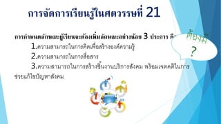การกาหนดลักษณะผู้เรียนจะต้องเพิ่มลักษณะอย่างน้อย 3 ประการ คือ
1.ความสามารถในการคิดเพื่อสร้างองค์ความรู้
2.ความสามารถในการสื่อสาร
3.ความสามารถในการสร้างชิ้นงานบริการสังคม พร้อมเจตคติในการ
ช่วยแก้ไขปัญหาสังคม
การจัดการเรียนรู้ในศตวรรษที่ 21
 