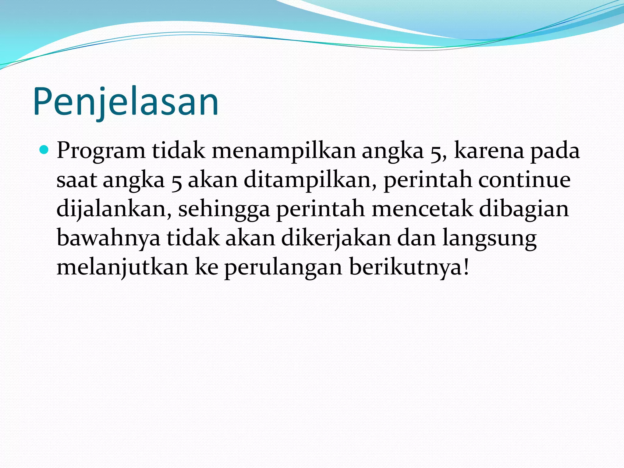 Penjelasan
 Program tidak menampilkan angka 5, karena pada
  saat angka 5 akan ditampilkan, perintah continue
  dijalankan, sehingga perintah mencetak dibagian
  bawahnya tidak akan dikerjakan dan langsung
  melanjutkan ke perulangan berikutnya!
 