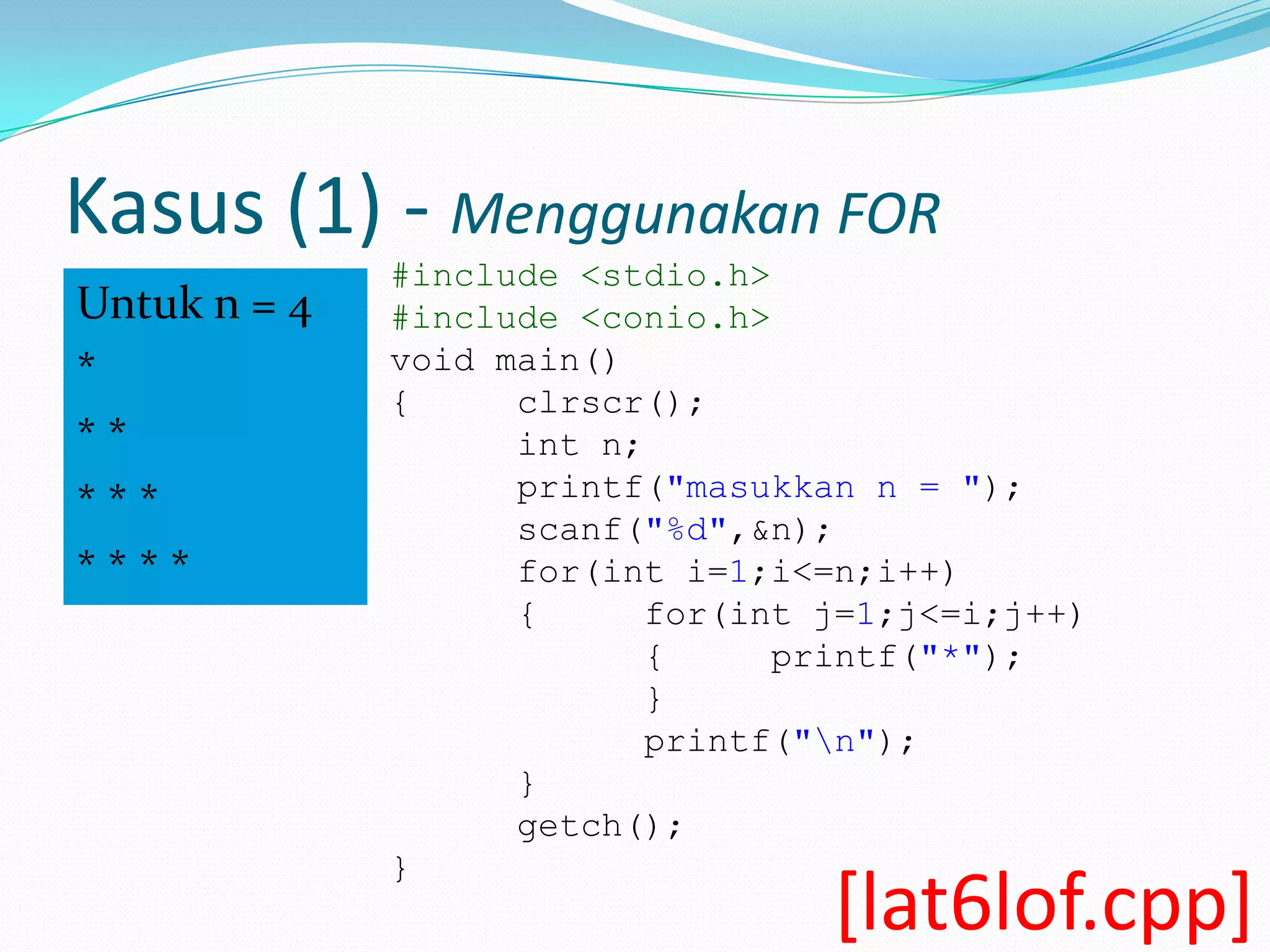 Kasus (1) - Menggunakan FOR
              #include <stdio.h>
Untuk n = 4   #include <conio.h>
*             void main()
              {     clrscr();
**                  int n;
                    printf("masukkan n = ");
***
                    scanf("%d",&n);
****                for(int i=1;i<=n;i++)
                    {      for(int j=1;j<=i;j++)
                           {     printf("*");
                           }
                           printf("n");
                    }
                    getch();
              }
                                   [lat6lof.cpp]
 
