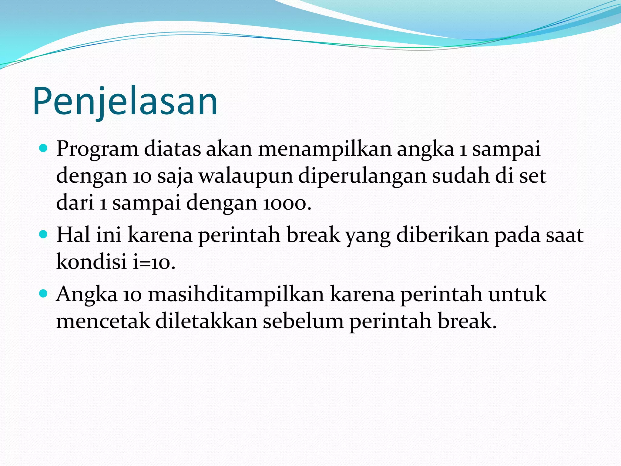 Penjelasan
 Program diatas akan menampilkan angka 1 sampai
  dengan 10 saja walaupun diperulangan sudah di set
  dari 1 sampai dengan 1000.
 Hal ini karena perintah break yang diberikan pada saat
  kondisi i=10.
 Angka 10 masihditampilkan karena perintah untuk
  mencetak diletakkan sebelum perintah break.
 
