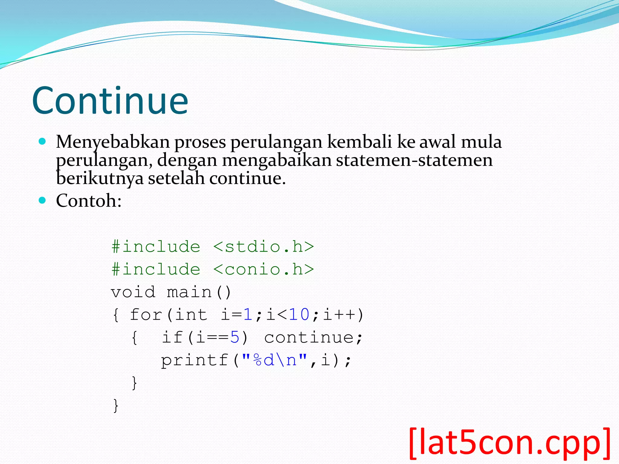 Continue
 Menyebabkan proses perulangan kembali ke awal mula
  perulangan, dengan mengabaikan statemen-statemen
  berikutnya setelah continue.
 Contoh:

        #include <stdio.h>
        #include <conio.h>
        void main()
        { for(int i=1;i<10;i++)
          { if(i==5) continue;
             printf("%dn",i);
          }
        }

                                         [lat5con.cpp]
 