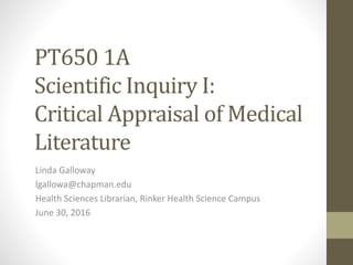 PT650 1A
Scientific Inquiry I:
Critical Appraisal of Medical
Literature
Linda Galloway
lgallowa@chapman.edu
Health Sciences Librarian, Rinker Health Science Campus
June 30, 2016
 