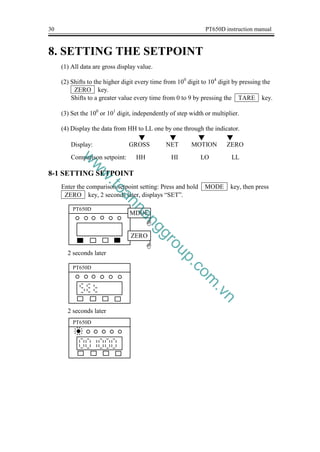 30 PT650D instruction manual
8. SETTING THE SETPOINT
(1) All data are gross display value.
(2) Shifts to the higher digit every time from 100
digit to 104
digit by pressing the
ZERO key.
Shifts to a greater value every time from 0 to 9 by pressing the TARE key.
(3) Set the 100
or 101
digit, independently of step width or multiplier.
(4) Display the data from HH to LL one by one through the indicator.
Display: GROSS NET MOTION ZERO
Comparison setpoint: HH HI LO LL
8-1 SETTING SETPOINT
Enter the comparison setpoint setting: Press and hold MODE key, then press
ZERO key, 2 seconds later, displays “SET”.
2 seconds later
2 seconds later
PT650D
G
ZERO
G
MDOE
PT650D
PT650D
▼
▼
▼ ▼
w
w
w
.
t
o
a
n
n
a
n
g
g
r
o
u
p
.
c
o
m
.
v
n
 