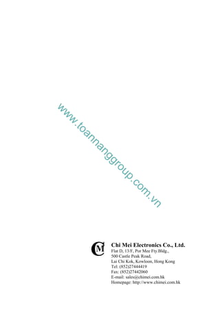 C
M
Chi Mei Electronics Co., Ltd.
Flat D, 13/F, Por Mee Fty.Bldg.,
500 Castle Peak Road,
Lai Chi Kok, Kowloon, Hong Kong
Tel: (852)27444419
Fax: (852)27442060
E-mail: sales@chimei.com.hk
Homepage: http://www.chimei.com.hk
w
w
w
.
t
o
a
n
n
a
n
g
g
r
o
u
p
.
c
o
m
.
v
n
 