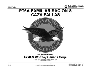 PREFACIO

PT6A FAMILIARISACION &
CAZA FALLAS

Septiembre 2002

Pratt & Whitney Canada Corp.
© 2000, 2001, 2002 Pratt & Whitney Canada, Corp.
Imprimido en Canada

PT6A

PARA INTRENAMIENTO SOLAMENTE

INTRODUCCION I

 