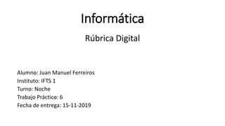 Informática
Rúbrica Digital
Alumno: Juan Manuel Ferreiros
Instituto: IFTS 1
Turno: Noche
Trabajo Práctico: 6
Fecha de entrega: 15-11-2019
 