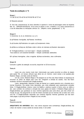 Soluções – Testes de avaliação (Para)Textos • 7.° ano
10 PT7RDP © Porto Editora
fotocopiável
Teste de avaliação n.º 5
Grupo I
1.1. b) 1.2. c) 1.3. a) 1.4. c) 1.5. b) 1.6. c) 1.7. c)
2. Resposta pessoal.
3. Uma das características do texto dramático é aparecer o nome da personagem antes da respetiva
fala. Ex.: “DRAGÃO-DE-BOLAS: Vê lá como te referes a mim, ó fedelha” (l. 6). Outra característica é
o uso de didascálias ou indicações cénicas. Ex.: “(Repete o nome, gargalhando)” (l. 16).
Grupo II
1. Sinónimos: b), d), e). Antónimos: a), c), f).
2. a) Palavras homógrafas; b) Palavras homófonas.
3. a) Vocativo; b) Predicativo do sujeito; c) Complemento direto.
4. a) Mas eu conheço-as; b) Deves andar a vê-los em demasia; c) Queiram desculpá-lo.
5. “O Dragão-de-Bolas é um bom rapaz” – Oração coordenada;
“mas exalta-se com bastante facilidade.” – Oração coordenada adversativa.
6.1. a) frase interrogativa, ativa e negativa; b) frase exclamativa, ativa e afirmativa.
Grupo III
Consultar a grelha de avaliação da escrita, disponível no CD de recursos.
Tema A
Lianor era uma menina muito bem intencionada que queria encontrar as pilhas da alegria
para ajudar Tóli, um boneco africano (que afinal era um menino). Lianor estava a ser ajudada pela
Madame Magra, uma fada saída da Internet.
Um dia, Lianor, Madame Magra e Tóli dirigiram-se ao País das Altas Esferas na esperança de
encontrar as pilhas da alegria para curar Tóli. Chegaram à entrada do castelo, mas não foram
recebidos de forma entusiasta pelo Dragão-de-Bolas.
Lianor, desapontada, perguntou à fada da Internet se o gaiato parecido com o Anacleto era o
horrível Arquitonto. Ela estava muito desiludida, pois vinha preparada para experimentar emoções
fortes. O Dragão-de-Bolas chamou Lianor de fedelha e alertou-a quanto à forma como se referia a
ele, caso contrário iria conhecer a emoção dos seus golpes de lutador. A Madame Magra pediu ao
Dragão-de-Bolas que guardasse os seus instintos agressivos para outra altura, pois eles vinham em
missão de paz. Ela pergunta-lhe se não lhe tinham ensinado que às meninas não se batia nem como
uma flor. O Dragão-de-Bolas respondeu que conhecia algumas meninas guerreiras que não eram
nada piegas e que até já tinham chegado ao seu cinturão.
Tema B
Resposta possível:
ARQUITONTO DO UNIVERSO: Bom, mas vamos esquecer este contratempo. Dragão-de-Bolas, faz
o favor de mostrar o nosso castelo às nossas visitas. E sê cortês!
 