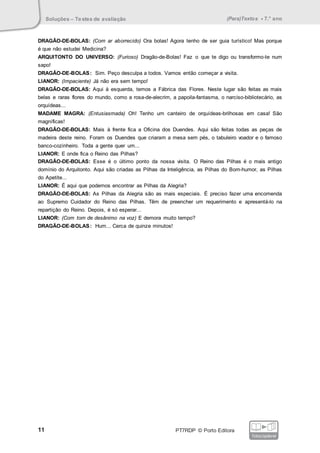 Soluções – Testes de avaliação (Para)Textos • 7.° ano
11 PT7RDP © Porto Editora
fotocopiável
DRAGÃO-DE-BOLAS: (Com ar aborrecido) Ora bolas! Agora tenho de ser guia turístico! Mas porque
é que não estudei Medicina?
ARQUITONTO DO UNIVERSO: (Furioso) Dragão-de-Bolas! Faz o que te digo ou transformo-te num
sapo!
DRAGÃO-DE-BOLAS: Sim. Peço desculpa a todos. Vamos então começar a visita.
LIANOR: (Impaciente) Já não era sem tempo!
DRAGÃO-DE-BOLAS: Aqui à esquerda, temos a Fábrica das Flores. Neste lugar são feitas as mais
belas e raras flores do mundo, como a rosa-de-alecrim, a papoila-fantasma, o narciso-bibliotecário, as
orquídeas...
MADAME MAGRA: (Entusiasmada) Oh! Tenho um canteiro de orquídeas-brilhosas em casa! São
magníficas!
DRAGÃO-DE-BOLAS: Mais à frente fica a Oficina dos Duendes. Aqui são feitas todas as peças de
madeira deste reino. Foram os Duendes que criaram a mesa sem pés, o tabuleiro voador e o famoso
banco-cozinheiro. Toda a gente quer um...
LIANOR: E onde fica o Reino das Pilhas?
DRAGÃO-DE-BOLAS: Esse é o último ponto da nossa visita. O Reino das Pilhas é o mais antigo
domínio do Arquitonto. Aqui são criadas as Pilhas da Inteligência, as Pilhas do Bom-humor, as Pilhas
do Apetite...
LIANOR: É aqui que podemos encontrar as Pilhas da Alegria?
DRAGÃO-DE-BOLAS: As Pilhas da Alegria são as mais especiais. É preciso fazer uma encomenda
ao Supremo Cuidador do Reino das Pilhas. Têm de preencher um requerimento e apresentá-lo na
repartição do Reino. Depois, é só esperar...
LIANOR: (Com tom de desânimo na voz) E demora muito tempo?
DRAGÃO-DE-BOLAS: Hum... Cerca de quinze minutos!
 