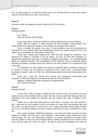 Soluções – Testes de avaliação (Para)Textos • 7.° ano
2 PT7RDP © Porto Editora
fotocopiável
4.1.1. a) Está dotado de um olhar tão ausente como o teu. b) Está dotado do olhar mais ausente
possível. c) Está dotado de um olhar muito ausente.
Grupo III
Consultar a grelha de avaliação da escrita, disponível no CD de recursos.
Tema A
Resposta possível:
Ex.mo Senhor
Diretor da Antiques Trade Gazette,
O meu nome é Artur Torcato de Almeida e sou Especialista Forense de Artes Plásticas.
Desde 1998 que trabalho no Museu Nacional de Arte Escondida e Desconhecida como
Analista Superior de Impressões Digitais e o meu trabalho tem recebido vários prémios.
Tomei a liberdade de escrever esta carta a Vossa Excelência, pois tive conhecimento da
descoberta de uma impressão digital que, alegadamente, pertence ao mestre Leonardo da Vinci, num
quadro que se considerava ter sido pintado no século XIX.
Tendo todo o respeito pelo trabalho do Dr. Peter Paul Biro, gostaria de manifestar o meu
desacordo em relação à conclusão a que ele chegou. Há cerca de cinco anos desenvolvi um
equipamento revolucionário que utilizo no trabalho de avaliação dos quadros – um macroidentificador
digital com regressão temporal. Este superaparelho permite identificar todas as impressões digitais
deixadas nos quadros e consegue indicar com certeza a que século pertence. É um equipamento que
nunca errou.
Foi exatamente com este aparelho que analisei a impressão digital encontrada no quadro de
S. Jerónimo e concluí que não pertence a Leonardo Da Vinci. Assim sendo, a impressão digital
encontrada no quadro “Jovem em Perfil com Vestido Renascentista” também não deverá pertencer ao
Mestre.
Tenho todo o gosto em mostrar como funciona este equipamento revolucionário para
comprovar a minha tese e aguardo uma resposta da parte de Vossa Excelência.
Agradeço a atenção dispensada e despeço-me respeitosamente.
Artur Torcato de Almeida
Tema B
Resposta possível:
O meu nome é Odie e conheço o Garfield há mais de cinco anos. Eu já morava cá em casa
quando os meus donos decidiram adotar um gato. No início, achei que seria boa ideia, pois iria ter um
companheiro com quem partilhar as aventuras que vivia naquela casa. Mas a verdade foi bem
diferente.
Garfield era um gato ainda bebé quando os meus donos o trouxeram. Era muito amoroso e
fofo. O pelo dele era muito amarelo e macio e ele parecia um novelo de lã. Nos primeiros dias tinha
tanto medo, que dormia comigo na minha cama, com a cabeça encostada à minha barriga. Pensava
que eu era o pai dele! Eu gostava muito dele e achava mesmo que ele seria o cachorrinho que nunca
tive.
Com o passar do tempo, Garfield foi crescendo e, com muita pena minha, tornou-se num gato
arrogante e malvado. Ele acha que é muito inteligente e está sempre a tentar mostrar que eu sou
muito estúpido. No início, isso aborrecia-me bastante e eu tentava mostrar-lhe que estava errado.
Uma vez, apostou comigo que eu não conseguia fazer as palavras cruzadas em cinco minutos e outra
que eu não era capaz de o vencer no xadrez... De todas as vezes que fui desafiado, venci. Mas ele
 