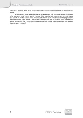 Soluções – Testes de avaliação (Para)Textos • 7.° ano
3 PT7RDP © Porto Editora
fotocopiável
nunca ficava contente. Além disso, os nossos donos ficavam com pena dele e davam-lhe mais atenção e
mimos.
A partir de certa altura, desisti. Percebi que não valia a pena lutar contra ele: Garfield continuava a
achar que eu era burro, mesmo quando o vencia. Então passei a fazer exatamente o contrário – agora,
faço questão de mostrar que sou muito, muito estúpido. Assim, aquele comedor de lasanha preguiçoso não
me aborrece tanto como dantes. Como os meus donos acham que eu sou mais fraco, ficam furiosos
quando ele me trata mal. E, como recompensa, dão-me mais mimos, mais guloseimas e mais atenção.
Digam lá, quem é o burro?
 