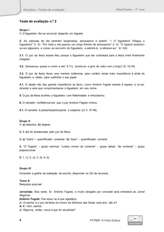 Soluções – Testes de avaliação (Para)Textos • 7.° ano
4 PT7RDP © Porto Editora
fotocopiável
Teste de avaliação n.º 2
Grupo I
1. O fogueteiro fez-se anunciar largando um foguete.
2. As pessoas da vila sentiram expectativa, entusiasmo e euforia: “− O fogueteiro! Chegou o
fogueteiro!” (l. 4); “Por toda a vila passou um longo frémito de entusiasmo” (l. 4); “O rapazio levantou-
se em algazarra, e correu ao encontro do fogueteiro, a admirá-lo, a oferecer-se.” (ll. 5-6).
3.1. O juiz da festa estava feliz porque o fogueteiro que ele contratara para a festa tinha finalmente
chegado.
3.2. “atravessou quase a correr a vila” (l.11); “punha-se a girar de volta com o braço” (ll. 15-16).
3.3. O juiz da festa disse uma mentira inofensiva, para conferir ainda mais importância à vinda do
fogueteiro e, talvez, para sublinhar o seu papel.
4.1. O abade não deu grande importância ao facto, como António Fagote estaria à espera, e riu-se,
dizendo a este que cumprimentasse o fogueteiro em seu nome.
5. O juiz da festa acolheu o fogueteiro com fraternidade e entusiasmo.
6. O narrador confidencia-nos que o juiz António Fagote chorou.
6.1. O narrador é presente/participante e subjetivo (cf. ll. 47-48).
Grupo II
1. a) rebentou; b) alegres.
2. A vila foi atravessada pelo juiz da festa.
3. a) “todos” – quantificador universal; b) “duas” – quantificador numeral.
4. “O Fagote” – grupo nominal; “cuidou morrer de contente” – grupo verbal; “de contente” – grupo
preposicional.
5. 1. c); 2. a); 3. d), 4. b).
Grupo III
Consultar a grelha de avaliação da escrita, disponível no CD de recursos.
Tema A
Resposta possível:
Jornalista: Boa tarde, Sr. António Fagote, e muito obrigado por conceder esta entrevista ao Jornal
Regional.
António Fagote: Ora essa, eu é que agradeço.
J.: O senhor é o juiz da festa em honra da Senhora das Dores este ano, não é?
A. F.: Sim, senhor.
J.: Diga-me, então: como é que foi escolhido?
 
