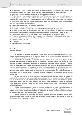 Soluções – Testes de avaliação (Para)Textos • 7.° ano
5 PT7RDP © Porto Editora
fotocopiável
A. F.: Ora bem... Todos os anos a comissão de festas apresenta o nome de cinco homens que
considera importantes para a vila. Depois, é o povo que escolhe aquele de quem mais gosta.
J.: Muito bem. Em que consiste a preparação de uma festa deste género?
A. F.: Isto é uma coisa que dá muito trabalho, sabe? Primeiro, é preciso falar com o tesoureiro da
comissão para se saber quanto dinheiro é que se pode gastar. Depois, é preciso contratar o
fogueteiro e a banda de música. Também falamos com as pessoas para saber quem quer participar
na procissão e quem quer dar dinheiro para comprar flores para os andores. Tudo isto tem de ser
feito com muitos meses de antecedência.
J.: E é fácil levar as pessoas a participarem nas festas?
A. F.: Sim, nunca temos problemas.
J.: Sr. Fagote, é verdade que o que deu mais trabalho foi a contratação do fogueteiro?
A. F.: Nem me fale nisso. É um fogueteiro muito bom e o juiz da festa da vila vizinha ofereceu-lhe
muito dinheiro. Tive de abrir os cordões à bolsa para o conseguir. Mas vai valer a pena, vai ver.
J.: Para terminar, diga-me, Sr. Fagote, o que é que o senhor espera da festa deste ano?
A. F.: Vai ser uma festança. Não é para me gabar, mas o fogueteiro e a banda vão deixar todos de
boca aberta. Acho que vai ser a melhor festa dos últimos anos.
J.: Espero que corra tudo bem.
A. F.: Obrigado.
J.: Até uma próxima oportunidade.
Tema B
Resposta possível:
No domingo da festa da Senhora das Dores, a vila acordou soalheira e em regozijo. O sol
entrava pelas janelas semiabertas e os pássaros voavam de flor em flor, parecendo que também eles
sentiam o frenesim que iria marcar aquele dia.
Lentamente, a população da vila abria os seus braços e as suas casas àquele dia tão
esperado. As janelas escancaradas exibiam as mais belas colchas e mantas das famílias do lugar,
um sinal de alegria, de respeito e também de abundância que todos queriam partilhar. Lá dentro,
todos se preparavam para a festa tão aguardada durante o ano todo: os homens vestiam os seus
melhores fatos e preparavam-se para servir de forma honrada a padroeira da festa ao carregar o seu
andor durante a procissão, as mulheres colocavam o seu vestido mais elegante e preparavam o seu
véu para darem graças à santa antes da procissão, as crianças corriam pela casa ansiosas por se
lambuzarem com o algodão doce e rapazes e raparigas desejavam, secretamente, arranjar namoro
naquele dia.
Ao final da manhã, os sinos chamaram os habitantes da vila para o adro da capela. A
procissão foi majestosa e toda a população se emocionou com os andores ricamente enfeitados e
com as crianças com as suas vestes de anjos. O povo da vila soube que ela tinha terminado, quando
o fogueteiro lançou nos céus uma girândola que deixou todos espantados. Depois de terminada,
todos regressaram às suas casas para, em família, se reunirem à mesa e partilharem o almoço
especial daquele dia.
A festa continuou durante a tarde. As pessoas juntaram-se no arraial e divertiram-se até ao
cair da noite: homens e mulheres dançavam ao som da música, as crianças deliciavam-se com as
farturas ainda quentes e com os vendedores de brinquedos. A entrada da banda filarmónica no coreto
da vila anunciava que a festa estava quase a terminar.
Quando escureceu, o estrondear dos últimos foguetes lembrou à população que as festas
tinham terminado. Para tristeza de todos, era necessário esperar mais um ano até que as festas da
Senhora das Dores regressassem à vila.
 