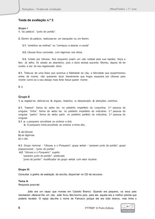 Soluções – Testes de avaliação (Para)Textos • 7.° ano
6 PT7RDP © Porto Editora
fotocopiável
Teste de avaliação n.º 3
Grupo I
1. “ao palácio”, “junto do portão”.
2. Dentro do palácio, realizava-se um banquete ou um festim.
3.1. “arrebitou as orelhas” ou “começou a abanar a cauda”
3.2. Ulisses ficou comovido, com lágrimas nos olhos.
3.3. Criado por Ulisses, fora enquanto jovem um cão notável pela sua rapidez, força e
faro. Já velho, foi votado ao abandono, pois o dono estava ausente. Morreu, depois de ter
ouvido a voz do seu regressado dono.
4.1. Trata-se de uma frase que acentua a fidelidade do cão, a felicidade que experimentou
antes de morrer, não querendo dizer literalmente que Argos esperara por Ulisses para
morrer como se o seu desejo mais forte fosse querer morrer.
5. b.
Grupo II
1. a. regalar-se, deliciar-se; b. ergueu, levantou; c. desprezado; d. atenções, carinhos.
2.1. “tivesse”: forma do verbo ter, no pretérito imperfeito do conjuntivo, 3.ª pessoa do
singular; “tinha”: forma do verbo ter, no pretérito imperfeito do indicativo, 3.ª pessoa do
singular; “partiu”: forma do verbo partir, no pretérito perfeito do indicativo, 3.ª pessoa do
singular.
3.1. a. o porqueiro encolherá os ombros e dirá.
b. O porqueiro tinha encolhido os ombros e tinha dito.
3. a) Ulisses
b) as lágrimas
c) o cão
4.1. Grupo nominal - “Ulisses e o Porqueiro”; grupo verbal - “pararam junto do portão”; grupo
preposicional - “junto do portão”
4.2. “Ulisses e o Porqueiro”: sujeito
“pararam junto do portão”: predicado
“junto do portão”: modificador do grupo verbal com valor locativo
Grupo III
Consultar a grelha de avaliação da escrita, disponível no CD de recursos.
Tema A
Resposta possível:
João era um rapaz que morava em Castelo Branco. Quando era pequeno, os seus pais
resolveram oferecer-lhe um cão. João ficou felicíssimo pois, para ele, aquela era a melhor prenda que
poderia receber. O rapaz deu-lhe o nome de Farrusco porque ele era todo branco, mas tinha o
 