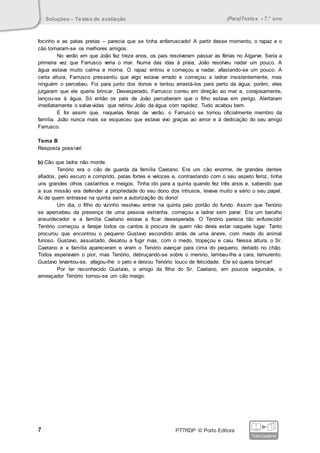 Soluções – Testes de avaliação (Para)Textos • 7.° ano
7 PT7RDP © Porto Editora
fotocopiável
focinho e as patas pretas – parecia que se tinha enfarruscado! A partir desse momento, o rapaz e o
cão tornaram-se os melhores amigos.
No verão em que João fez treze anos, os pais resolveram passar as férias no Algarve. Seria a
primeira vez que Farrusco veria o mar. Numa das idas à praia, João resolveu nadar um pouco. A
água estava muito calma e morna. O rapaz entrou e começou a nadar, afastando-se um pouco. A
certa altura, Farrusco pressentiu que algo estava errado e começou a ladrar insistentemente, mas
ninguém o percebeu. Foi para junto dos donos e tentou arrastá-los para perto da água; porém, eles
julgaram que ele queria brincar. Desesperado, Farrusco correu em direção ao mar e, corajosamente,
lançou-se à água. Só então os pais de João perceberam que o filho estava em perigo. Alertaram
imediatamente o salva-vidas que retirou João da água com rapidez. Tudo acabou bem.
E foi assim que, naquelas férias de verão, o Farrusco se tornou oficialmente membro da
família. João nunca mais se esqueceu que estava vivo graças ao amor e à dedicação do seu amigo
Farrusco.
Tema B
Resposta possível:
b) Cão que ladra não morde.
Tenório era o cão de guarda da família Caetano. Era um cão enorme, de grandes dentes
afiados, pelo escuro e comprido, patas fortes e velozes e, contrastando com o seu aspeto feroz, tinha
uns grandes olhos castanhos e meigos. Tinha ido para a quinta quando fez três anos e, sabendo que
a sua missão era defender a propriedade do seu dono dos intrusos, levava muito a sério o seu papel.
Ai de quem entrasse na quinta sem a autorização do dono!
Um dia, o filho do vizinho resolveu entrar na quinta pelo portão do fundo. Assim que Tenório
se apercebeu da presença de uma pessoa estranha, começou a ladrar sem parar. Era um barulho
ensurdecedor e a família Caetano estava a ficar desesperada. O Tenório parecia tão enfurecido!
Tenório começou a farejar todos os cantos à procura de quem não devia estar naquele lugar. Tanto
procurou que encontrou o pequeno Gustavo escondido atrás de uma árvore, com medo do animal
furioso. Gustavo, assustado, desatou a fugir mas, com o medo, tropeçou e caiu. Nessa altura, o Sr.
Caetano e a família apareceram e viram o Tenório avançar para cima do pequeno, deitado no chão.
Todos esperavam o pior, mas Tenório, debruçando-se sobre o menino, lambeu-lhe a cara, ternurento.
Gustavo levantou-se, afagou-lhe o pelo e deixou Tenório louco de felicidade. Ele só queria brincar!
Por ter reconhecido Gustavo, o amigo da filha do Sr. Caetano, em poucos segundos, o
ameaçador Tenório tornou-se um cão meigo.
 