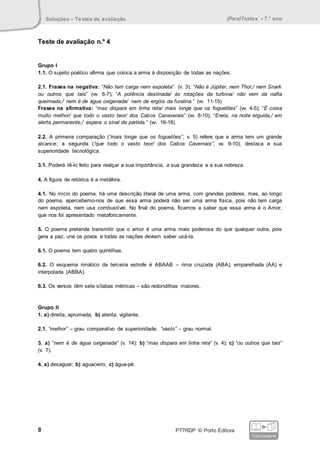Soluções – Testes de avaliação (Para)Textos • 7.° ano
8 PT7RDP © Porto Editora
fotocopiável
Teste de avaliação n.º 4
Grupo I
1.1. O sujeito poético afirma que coloca a arma à disposição de todas as nações.
2.1. Frases na negativa: “Não tem carga nem espoleta” (v. 3); “Não é Júpiter, nem Thor,/ nem Snark
ou outros que tais” (vv. 6-7); “A potência destinada/ às rotações da turbina/ não vem da nafta
queimada,/ nem é de água oxigenada/ nem de ergóis da furalina.” (vv. 11-15)
Frases na afirmativa: “mas dispara em linha reta/ mais longe que os foguetões” (vv. 4-5); “É coisa
muito melhor/ que todo o vasto teor/ dos Cabos Canaverais” (vv. 8-10); “Ereta, na noite erguida,/ em
alerta permanente,/ espera o sinal da partida.” (vv. 16-18)
2.2. A primeira comparação (“mais longe que os foguetões”, v. 5) refere que a arma tem um grande
alcance; a segunda (“que todo o vasto teor/ dos Cabos Cavernais”, vv. 9-10), destaca a sua
superioridade tecnológica.
3.1. Poderá tê-lo feito para realçar a sua importância, a sua grandeza e a sua nobreza.
4. A figura de retórica é a metáfora.
4.1. No início do poema, há uma descrição literal de uma arma, com grandes poderes, mas, ao longo
do poema, apercebemo-nos de que essa arma poderá não ser uma arma física, pois não tem carga
nem espoleta, nem usa combustível. No final do poema, ficamos a saber que essa arma é o Amor,
que nos foi apresentado metaforicamente.
5. O poema pretende transmitir que o amor é uma arma mais poderosa do que qualquer outra, pois
gera a paz, une os povos e todas as nações deviam saber usá-la.
6.1. O poema tem quatro quintilhas.
6.2. O esquema rimático da terceira estrofe é ABAAB – rima cruzada (ABA), emparelhada (AA) e
interpolada (ABBA).
6.3. Os versos têm sete sílabas métricas – são redondilhas maiores.
Grupo II
1. a) direita, aprumada; b) atenta, vigilante.
2.1. “melhor” – grau comparativo de superioridade; “vasto” – grau normal.
3. a) “nem é de água oxigenada” (v. 14); b) “mas dispara em linha reta” (v. 4); c) “ou outros que tais”
(v. 7).
4. a) desaguar; b) aguaceiro; c) água-pé.
 