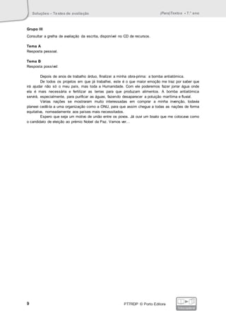Soluções – Testes de avaliação (Para)Textos • 7.° ano
9 PT7RDP © Porto Editora
fotocopiável
Grupo III
Consultar a grelha de avaliação da escrita, disponível no CD de recursos.
Tema A
Resposta pessoal.
Tema B
Resposta possível:
Depois de anos de trabalho árduo, finalizei a minha obra-prima: a bomba antiatómica.
De todos os projetos em que já trabalhei, este é o que maior emoção me traz por saber que
irá ajudar não só o meu país, mas toda a Humanidade. Com ele poderemos fazer jorrar água onde
ela é mais necessária e fertilizar as terras para que produzam alimentos. A bomba antiatómica
servirá, especialmente, para purificar as águas, fazendo desaparecer a poluição marítima e fluvial.
Várias nações se mostraram muito interessadas em comprar a minha invenção, todavia
planeei cedê-la a uma organização como a ONU, para que assim chegue a todas as nações de forma
equitativa, nomeadamente aos países mais necessitados.
Espero que seja um motivo de união entre os povos. Já ouvi um boato que me colocava como
o candidato de eleição ao prémio Nobel da Paz. Vamos ver…
 