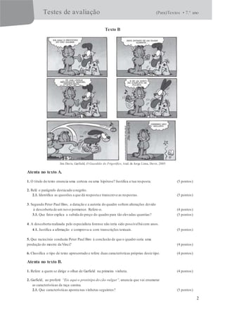 Testes de avaliação (Para)Textos • 7.° ano
2
Texto B
Jim Davis, Garfield, O Guardião do Frigorífico, trad. de Jorge Lima, Devir, 2005
Atenta no texto A.
1. O título do texto enuncia uma certeza ou uma hipótese? Justifica a tua resposta. (5 pontos)
2. Relê o parágrafo destacado a negrito.
2.1. Identifica as questões a que dá resposta e transcreve as respostas. (5 pontos)
3. Segundo Peter Paul Biro, a datação e a autoria do quadro sofrem alterações devido
à descoberta de um novo pormenor. Refere-o. (4 pontos)
3.1. Que fator explica a subida do preço do quadro para tão elevadas quantias? (5 pontos)
4. A descoberta realizada pelo especialista forense não teria sido possívelhá cem anos.
4.1. Justifica a afirmação e comprova-a com transcrições textuais. (5 pontos)
5. Que raciocínio conduziu Peter Paul Biro à conclusão de que o quadro seria uma
produção do mestre da Vinci? (4 pontos)
6. Classifica o tipo de texto apresentado e refere duas características próprias deste tipo. (4 pontos)
Atenta no texto B.
1. Refere a quem se dirige o olhar de Garfield na primeira vinheta. (4 pontos)
2. Garfield, ao proferir “Eis aqui o protótipo do cão vulgar”, anuncia que vai enumerar
as características da raça canina.
2.1. Que características aponta nas vinhetas seguintes? (5 pontos)
 