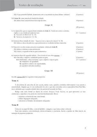 Testes de avaliação (Para)Textos • 7.° ano
3
2.2. O que pretende Garfield demonstrar com a sua atitude nas duas últimas vinhetas? (5 pontos)
3. O texto B é uma prancha de banda desenhada.
3.1. Indica duas características deste tipo de texto. (4 pontos)
Grupo II
(20 pontos)
1. As expressões que se seguemforam retiradas do texto A. Tendo em conta o contexto,
explica o seu sentido por palavras tuas: (2 × 2 pontos)
a) “baseado em Montreal”(l. 13);
b) “misturas de pigmentos” (l. 16).
2. Atenta na frase retirada do texto: “deparou com a impressão digital” (l. 18).
2.1. Indica a classe de palavras a que pertencem os vocábulos da frase transcrita. (2 pontos)
3. Transcreve os dois nomes presentes na primeira vinheta do texto B. (2 pontos)
3.1. Indica a subclasse a que pertencem. (3 pontos)
3.2. Coloca o segundo nome no grau aumentativo. (1 ponto)
4. Atenta na frase da segunda vinheta: “Está dotado de um olhar ausente...”.
4.1. Classifica o adjetivo sublinhado quanto ao grau. (2 pontos)
4.1.1. Reformula a frase de forma a que o adjetivo surja no grau: (3 × 2 pontos)
a) comparativo de igualdade;
b) superlativo relativo de superioridade;
c) superlativo absoluto analítico.
Grupo III
(30 pontos)
Escolhe apenas UM dos seguintes temas propostos.
Tema A
A descoberta de uma obra de arte suscita, muitas vezes, opiniões contrárias relativamente à sua autoria e
autenticidade. Imagina que és um conhecedor de arte e que não concordas com o especialista Peter Paul Biro,
isto é, defendes que o quadro referido não é da autoria de Leonardo da Vinci.
Redige uma carta formal ao diretor da revista Antiques Trade Gazette, na qual apresentes as tuas
credenciais e exponhas o teu ponto de vista bemfundamentado. Deves:
– respeitar a estrutura de uma carta formal;
– utilizar linguagem adequada;
– selecionar as fórmulas de tratamento adequadas.
Tema B
Coloca-te no papel de Odie, o cão de Garfield, e imagina o que terias a dizer sobre ele.
Num texto narrativo com introdução, desenvolvimento e conclusão, ilustra a opinião de Odie através da
narração de pequenas peripécias.
 