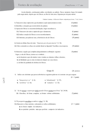 Testes de avaliação (Para)Textos • 7.° ano
2
fotocopiável
Assim dizendo, continuaram ambos em direção ao palácio. Nesse momento Argos foi tomado
pela negra morte, depois que viu Ulisses, ao fim de vinte anos. Esperara por ele para morrer.
Frederico Lourenço, A Odisseia de Homero adaptada para Jovens, 7.ª ed., Cotovia
1. Transcreve duas expressões que localizem a ação representada no texto. (6 pontos)
2. Identifica a situação que ocorre dentro do palácio. (6 pontos)
3. Apesar de Ulisses se encontrar disfarçado, Argos reconhece-o.
3.1. Transcreve do texto a expressão que o demonstra. (6 pontos)
3.2. Indica a reação de Ulisses a esse reconhecimento.. (6 pontos)
3.3. Sintetiza, por palavras tuas, a história do cão de Ulisses. (10 pontos)
4. Atenta na última frase do texto: “Esperara por ele para morrer” (l. 34).
4.1. Deve entender-se a frase em sentido literal ou figurado? Justifica a tua resposta. (10 pontos)
5. Seleciona a opção que completa adequadamente a afirmação seguinte: (6 pontos)
Argos, o cão de Ulisses, tornou-se o símbolo…
a. do desprezo a que são muitas vezes votadas as criaturas velhas e doentes.
b. da fidelidade que os cães revelamem relação aos seus donos.
c. da falta de qualidade do disfarce de Ulisses.
Grupo II (20 pontos)
1. Indica um sinónimo que possa substituir as seguintes palavras no contexto em que surgem:
(4 × 1 ponto)
a. “banquetear-se” (l. 6); c.“abandonado” (l. 27);
b. “arrebitou” (l. 16); d. “cuidados” (l. 32).
2. “ Se ele tivesse o aspeto que tinha quando Ulisses partiu para Troia” (ll. 29-30).
2.1. Classifica, de forma completa, as formas verbais sublinhadas. (3 pontos)
3. “O porqueiro encolheu osombros e disse” (l. 28).
3.1. Reescreve a frase anterior, colocando os verbos sublinhados: (2 × 1 ponto)
a) no futuro simples do indicativo;
b) no pretérito pretérito mais-que-perfeito composto do indicativo.
 