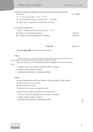 Testes de avaliação (Para)Textos • 7.° ano
3
fotocopiável
3. Substitui os pronomes sublinhados pelos nomes que lhes correspondemde acordo
com o texto. (3 × 1 ponto)
a) “O cão que ele próprio criara” (l. 17);
b) “Escondendo-as de Eumeu, assim lhe disse” “ (ll. 24-25);
c) “ Que tristeza vê-lo para aqui abandonado” (ll. 26-27).
4. Considera a seguinte frase:
“Ulisses e o Porqueiro pararam junto do portão (…)”(l. 1)
4.1. Indica os seus constituintes frásicos. (4 pontos)
4.2. Identifica as funções sintáticas que a constituem. (4 pontos)
Grupo III (30 pontos)
Responde apenasa UM dos seguintes temas propostos:
Tema A
“Aí jazia o cão Argos, coberto de carraças. Mas quando se apercebeu que Ulisses estava
perto, começou a abanara cauda e baixou ambas as orelhas; (ll. 22-23)
Num texto narrativo, conta um episódio que ilustre a fidelidade de um cão ao seu dono.
Deves:
– estruturar o texto com introdução, desenvolvimento e conclusão;
– localizar a ação no tempo e no espaço;
–caracterizar psicologicamente o protagonista da ação.
Tema B
Atenta nos seguintes provérbios, que utilizam o cão como modelo de uma situação:
A. Quem não tem cão caça com gato.
B. Cão que ladra não morde.
C. Quem com cães se deita com pulgas se levanta.
Escolhe um deles e redige uma narrativa que o ilustre. Deves:
– estruturar o texto com introdução, desenvolvimento e conclusão;
– localizar a ação no tempo e no espaço;
– caracterizar psicologicamente o protagonista da ação.
 