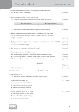 Testes de avaliação (Para)Textos • 7.° ano
2
fotocopiável
1. O sujeito poético afirma, na primeira pessoa,que possuiuma arma secreta.
1.1. De quem a coloca à disposição? (4 pontos)
2. Nos versos seguintes é feita a descrição dessa arma.
2.1. Agrupa os versos em que ocorre essa descrição no quadro que se segue. (5 pontos)
Frases na negativa Frases na afirmativa
2.2. Identifica duas comparações utilizadas e explica-as por palavras tuas. (4 pontos)
3. Nos dois últimos versos,o sujeito poético revela, finalmente, a sua arma secreta.
3.1. Por que motivo terá optado por escrever, com letras maiúsculas, as palavras
“VIDA” e “AMOR”? (6 pontos)
4. Que figura de retórica está presente na associação dos conceitos “arma secreta” e “AMOR”? (4 pontos)
4.1. Explica a sua expressividade. (6 pontos)
5. Qual te parece ser a mensagem veiculada pelo poema? (9 pontos)
6. Observa, agora, a estrutura formal do poema.
6.1. Indica o número de estrofes e classifica-as quanto ao número de versos. (4 pontos)
6.2. Faz o esquema rimático da terceira estrofe e refere os tipos de rima presentes. (4 pontos)
6.3. Como classificas os versos quanto ao número de sílabas? (4 pontos)
Grupo II
(20 pontos)
1. Indica um sinónimo de: (2 × 2 pontos)
a) “Ereta” (v. 16); b) “alerta” (v. 17).
2. Relê os versos 8 a 10.
2.1. Identifica os adjetivos presentes e classifica-os quanto ao grau. (4 pontos)
3. Retira do texto um exemplo de: (3 × 2 pontos)
a) uma oração coordenada copulativa;
b) uma oração coordenada adversativa;
c) uma oração coordenada disjuntiva.
4. Partindo da palavra “água” (v. 14) forma: (3 × 2 pontos)
a) uma palavra derivada por parassíntese;
b) um vocábulo derivado por sufixação;
c) um composto morfossintático.
 
