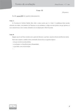 Testes de avaliação (Para)Textos • 7.° ano
3
fotocopiável
Grupo III
(30 pontos)
Escolhe apenas UM dos seguintes temas propostos.
Tema A
1. O poema de António Gedeão fala sobre a arma secreta que é o Amor. À semelhança deste poema,
seleciona um objeto, um elemento da Natureza ou um sentimento e redige um texto poético em que apontes as
suas características sem o nomear, deixando essa revelação para o final do poema.
Tema B
Imagina que és um físico nuclear com o génio de Einstein e que fazes uma descoberta científica inovadora.
Num texto narrativo cuidado e bem estruturado,desenvolve os seguintes tópicos:
– em que consiste essa descoberta;
– a sua função e os benefícios para a Humanidade;
– o que farias com a tua invenção;
– …
 