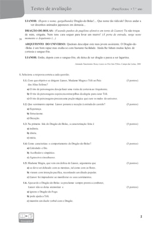 Testes de avaliação (Para)Textos • 7.° ano
2
fotocopiável
LIANOR: (Repete o nome, gargalhando) Dragão-de-Bolas!... Que nome tão ridículo! Deves andar a
ver desenhos animados japoneses em demasia...
DRAGÃO-DE-BOLAS: (Fazendo punhos de pugilista ofensivo em torno de Lianor) Tu não troças
20
de mim, sirigaita. Nem tens cara sequer para levar um murro! (À porta de entrada, surge neste
momento o Arquitonto (...)
ARQUITONTO DO UNIVERSO: Queiram desculpar este meu jovem assistente. O Dragão-de-
-Bolas é um bom rapaz mas exalta-se com bastante facilidade. Ainda lhe faltam muitas lições de
cortesia e sangue-frio.
LIANOR: Então, depois com o sangue-frio, ele deixa de ser dragão e passa a ser lagartixa.
Armando Nascimento Rosa, Lianor no País Sem Pilhas, Campo das Letras, 2001
1. Seleciona a resposta correta a cada questão.
1.1. Com que objetivo se dirigem Lianor, Madame Magra e Tóli ao País (5 pontos)
das Altas Esferas?
a) O trio de personagens deseja fazer uma visita de cortesia ao Arquitonto.
b) O trio de personagens espera encontrarpilhas da alegria para curar Tóli.
c) O trio de personagens procura uma poção mágica que cure os males do universo.
1.2. Que sentimento exprime Lianor perante a receção à entrada do castelo? (5 pontos)
a) Esperança.
b) Entusiasmo.
c) Deceção.
1.3. Na primeira fala do Dragão-de-Bolas, a caracterização feita é (5 pontos)
a) indireta.
b) direta.
c) mista.
1.4. Como caracterizas o comportamento do Dragão-de-Bolas? (5 pontos)
a) Calculado e frio.
b) Acolhedor e simpático.
c) Agressivo e insultuoso.
1.5. Madame Magra, que vem em defesa de Lianor, argumenta que (5 pontos)
a) se deve ser delicado com as meninas, tal como com as flores.
b) vieram com intenção pacífica, recordando um ditado popular.
c) Lianor foi imprudente ao manifestar os seus sentimentos.
1.6. Apesarde o Dragão-de-Bolas se proclamar sempre pronto a combater,
Lianor não se deixa atemorizar e (5 pontos)
a) ignora o Dragão-de-Fogo.
b) pede ajuda a Tóli.
c) mantém um duelo verbal com o Dragão.
 