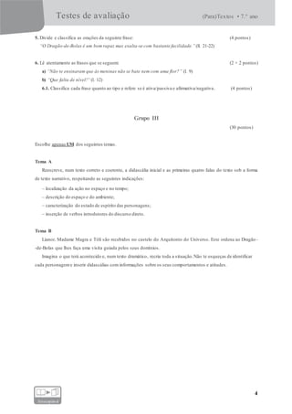 Testes de avaliação (Para)Textos • 7.° ano
4
fotocopiável
5. Divide e classifica as orações da seguinte frase: (4 pontos)
“O Dragão-de-Bolas é um bom rapaz mas exalta-se com bastante facilidade.” (ll. 21-22)
6. Lê atentamente as frases que se seguem: (2 × 2 pontos)
a) “Não te ensinaram que às meninas não se bate nem com uma flor?” (l. 9)
b) “Que falta de nível!” (l. 12)
6.1. Classifica cada frase quanto ao tipo e refere se é ativa/passiva e afirmativa/negativa. (4 pontos)
Grupo III
(30 pontos)
Escolhe apenas UM dos seguintes temas.
Tema A
Reescreve, num texto correto e coerente, a didascália inicial e as primeiras quatro falas do texto sob a forma
de texto narrativo, respeitando as seguintes indicações:
– localização da ação no espaço e no tempo;
– descrição do espaço e do ambiente;
– caracterização do estado de espírito das personagens;
– inserção de verbos introdutores do discurso direto.
Tema B
Lianor, Madame Magra e Tóli são recebidos no castelo do Arquitonto do Universo. Este ordena ao Dragão -
-de-Bolas que lhes faça uma visita guiada pelos seus domínios.
Imagina o que terá acontecido e, num texto dramático, recria toda a situação.Não te esqueças de identificar
cada personageme inserir didascálias com informações sobre os seus comportamentos e atitudes.
 