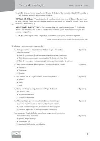 Testes de avaliação (Para)Textos • 7.° ano
2
fotocopiável
LIANOR: (Repete o nome, gargalhando) Dragão-de-Bolas!... Que nome tão ridículo! Deves andar a
ver desenhos animados japoneses em demasia...
DRAGÃO-DE-BOLAS: (Fazendo punhos de pugilista ofensivo em torno de Lianor) Tu não troças
20
de mim, sirigaita. Nem tens cara sequer para levar um murro! (À porta de entrada, surge neste
momento o Arquitonto (...)
ARQUITONTO DO UNIVERSO: Queiram desculpar este meu jovem assistente. O Dragão-de-
-Bolas é um bom rapaz mas exalta-se com bastante facilidade. Ainda lhe faltam muitas lições de
cortesia e sangue-frio.
LIANOR: Então, depois com o sangue-frio, ele deixa de ser dragão e passa a ser lagartixa.
Armando Nascimento Rosa, Lianor no País Sem Pilhas, Campo das Letras, 2001
1. Seleciona a resposta correta a cada questão.
1.1. Com que objetivo se dirigem Lianor, Madame Magra e Tóli ao País (5 pontos)
das Altas Esferas?
a) O trio de personagens deseja fazer uma visita de cortesia ao Arquitonto.
b) O trio de personagens espera encontrarpilhas da alegria para curar Tóli.
c) O trio de personagens procura uma poção mágica que cure os males do universo.
1.2. Que sentimento exprime Lianor perante a receção à entrada do castelo? (5 pontos)
a) Esperança.
b) Entusiasmo.
c) Deceção.
1.3. Na primeira fala do Dragão-de-Bolas, a caracterização feita é (5 pontos)
a) indireta.
b) direta.
c) mista.
1.4. Como caracterizas o comportamento do Dragão-de-Bolas? (5 pontos)
a) Calculado e frio.
b) Acolhedor e simpático.
c) Agressivo e insultuoso.
1.5. Madame Magra, que vem em defesa de Lianor, argumenta que (5 pontos)
a) se deve ser delicado com as meninas, tal como com as flores.
b) vieram com intenção pacífica, recordando um ditado popular.
c) Lianor foi imprudente ao manifestar os seus sentimentos.
1.6. Apesarde o Dragão-de-Bolas se proclamar sempre pronto a combater,
Lianor não se deixa atemorizar e (5 pontos)
a) ignora o Dragão-de-Fogo.
b) pede ajuda a Tóli.
c) mantém um duelo verbal com o Dragão.
 