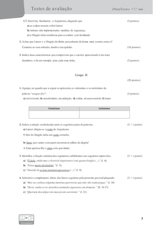 Testes de avaliação (Para)Textos • 7.° ano
3
fotocopiável
1.7. Intervém, finalmente, o Arquitonto,alegando que (5 pontos)
a) as culpas recaem sobre Lianor.
b) tinham sido implementadas medidas de segurança.
c) o Dragão tinha tendência para se exaltar com facilidade.
2. Achas que Lianor e o Dragão-de-Bolas procederam da forma mais correta entre si?
Comenta as suas atitudes,dando a tua opinião. (10 pontos)
3. Indica duas características que comprovem que o excerto apresentado é um texto
dramático e dá um exemplo para cada uma delas. (5 pontos)
Grupo II
(20 pontos)
1. Agrupa, no quadro que a seguir se apresenta,os sinónimos e os antónimos da
palavra “sangue-frio”: (2 pontos)
a) nervosismo; b) autodomínio; c) exaltação; d) calma; e) autocontrolo; f) temor.
Sinónimos Antónimos
2. Indica a relação estabelecida entre os seguintes pares de palavras. (2 × 1 ponto)
a) Lianor dirigiu-se à corte do Arquitonto.
O fato do Dragão tinha um corte estranho.
b) Sinto que vamos conseguir encontraras pilhas da alegria!
A Fada apertou-lhe o cinto com gravidade.
3. Identifica a função sintática dos segmentos sublinhados nas seguintes expressões. (3 × 1 ponto)
a) “Ó fada, então mas o horrível Arquitonto é este gaiato brigão (…)” (l. 4);
b) “Estou muito desiludida.”(l. 5);
c) “Guarda lá os teus instintosagressivos (…)”(l. 8).
4. Substitui o complemento direto das frases seguintes pelo pronome pessoaladequado. (3 × 1 ponto)
a) “Mas eu conheço algumasmeninas guerreiras que não são nada piegas.” (l. 10)
b) “Deves andara ver desenhosanimados japoneses em demasia.” (ll. 16-17)
c) “Queiram desculpareste meu jovem assistente.” (l. 21)
 