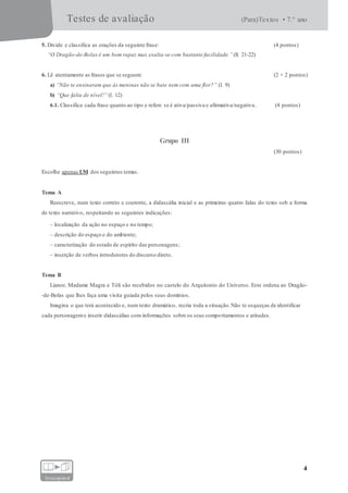 Testes de avaliação (Para)Textos • 7.° ano
4
fotocopiável
5. Divide e classifica as orações da seguinte frase: (4 pontos)
“O Dragão-de-Bolas é um bom rapaz mas exalta-se com bastante facilidade.” (ll. 21-22)
6. Lê atentamente as frases que se seguem: (2 × 2 pontos)
a) “Não te ensinaram que às meninas não se bate nem com uma flor?” (l. 9)
b) “Que falta de nível!” (l. 12)
6.1. Classifica cada frase quanto ao tipo e refere se é ativa/passiva e afirmativa/negativa. (4 pontos)
Grupo III
(30 pontos)
Escolhe apenas UM dos seguintes temas.
Tema A
Reescreve, num texto correto e coerente, a didascália inicial e as primeiras quatro falas do texto sob a forma
de texto narrativo, respeitando as seguintes indicações:
– localização da ação no espaço e no tempo;
– descrição do espaço e do ambiente;
– caracterização do estado de espírito das personagens;
– inserção de verbos introdutores do discurso direto.
Tema B
Lianor, Madame Magra e Tóli são recebidos no castelo do Arquitonto do Universo. Este ordena ao Dragão-
-de-Bolas que lhes faça uma visita guiada pelos seus domínios.
Imagina o que terá acontecido e, num texto dramático, recria toda a situação.Não te esqueças de identificar
cada personageme inserir didascálias com informações sobre os seus comportamentos e atitudes.
 
