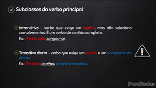 Subclasses do verbo principal
Intransitivo – verbo que exige um sujeito, mas não seleciona
complementos. É um verbo de sentido completo.
Ex.: Preste João zangou-se.
Transitivo direto – verbo que exige um sujeito e um complemento
direto.
Ex.: Rei Dario acolheu os sete mancebos.
 
