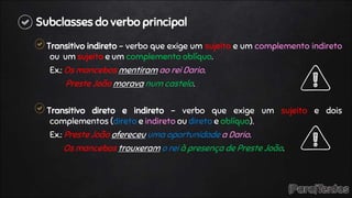 Subclasses do verbo principal
Transitivo indireto – verbo que exige um sujeito e um complemento indireto
ou um sujeito e um complemento oblíquo.
Ex.: Os mancebos mentiram ao rei Dario.
Preste João morava num castelo.
Transitivo direto e indireto – verbo que exige um sujeito e dois
complementos (direto e indireto ou direto e oblíquo).
Ex.: Preste João ofereceu uma oportunidade a Dario.
Os mancebos trouxeram o rei à presença de Preste João.
 
