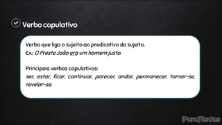 Verbo copulativo
Verbo que liga o sujeito ao predicativo do sujeito.
Ex.: O Preste João era um homem justo.
Principais verbos copulativos:
ser, estar, ficar, continuar, parecer, andar, permanecer, tornar-se,
revelar-se.
 
