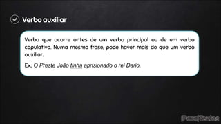 Verbo auxiliar
Verbo que ocorre antes de um verbo principal ou de um verbo
copulativo. Numa mesma frase, pode haver mais do que um verbo
auxiliar.
Ex.: O Preste João tinha aprisionado o rei Dario.
 