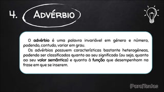 O advérbio é uma palavra invariável em género e número,
podendo, contudo, variar em grau.
Os advérbios possuem características bastante heterogéneas,
podendo ser classificados quanto ao seu significado (ou seja, quanto
ao seu valor semântico) e quanto à função que desempenham na
frase em que se inserem.
4. Advérbio
 