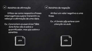 Advérbio de afirmação
Utiliza-se como resposta a frases
interrogativas e para transmitir ou
reforçar a afirmação de uma ideia.
Ex.: Concluíram os exercícios? Sim.
Esta ficha não é sobre o
quantificador, mas sim sobre o
advérbio.
sim
Advérbio de negação
Atribui um valor negativo a uma
frase.
Ex.: A Soraia não esteve com
atenção na aula.
não
 