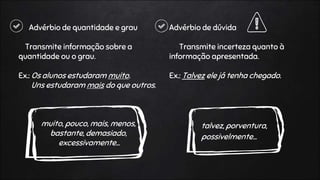 Advérbio de quantidade e grau
Transmite informação sobre a
quantidade ou o grau.
Ex.: Os alunos estudaram muito.
Uns estudaram mais do que outros.
muito, pouco, mais, menos,
bastante, demasiado,
excessivamente…
Advérbio de dúvida
Transmite incerteza quanto à
informação apresentada.
Ex.: Talvez ele já tenha chegado.
talvez, porventura,
possivelmente…
 