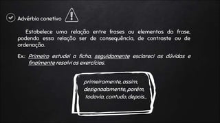 Advérbio conetivo
Estabelece uma relação entre frases ou elementos da frase,
podendo essa relação ser de consequência, de contraste ou de
ordenação.
Ex.: Primeiro estudei a ficha, seguidamente esclareci as dúvidas e
finalmente resolvi os exercícios.
primeiramente, assim,
designadamente, porém,
todavia, contudo, depois…
 