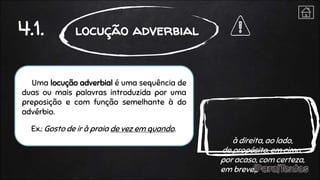 Uma locução adverbial é uma sequência de
duas ou mais palavras introduzida por uma
preposição e com função semelhante à do
advérbio.
Ex.: Gosto de ir à praia de vez em quando.
4.1. locução adverbial
à direita, ao lado,
de propósito, em cima,
por acaso, com certeza,
em breve…
 