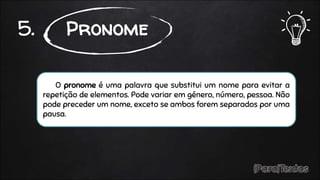 O pronome é uma palavra que substitui um nome para evitar a
repetição de elementos. Pode variar em género, número, pessoa. Não
pode preceder um nome, exceto se ambos forem separados por uma
pausa.
5. Pronome
 