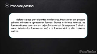Pronome pessoal
Refere-se aos participantes no discurso. Pode variar em pessoa,
género, número e apresentar formas átonas e formas tónicas. as
formas átonas ocorrem em adjacência verbal (à esquerda, à direita
ou no interior das formas verbais) e as formas tónicas são todas as
outras.
 