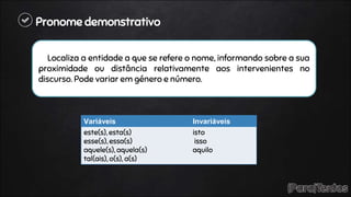 Pronome demonstrativo
Localiza a entidade a que se refere o nome, informando sobre a sua
proximidade ou distância relativamente aos intervenientes no
discurso. Pode variar em género e número.
Variáveis Invariáveis
este(s), esta(s)
esse(s), essa(s)
aquele(s), aquela(s)
tal(ais), o(s), a(s)
isto
isso
aquilo
 