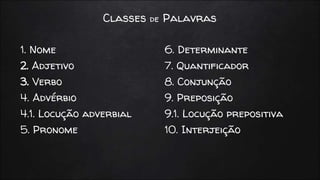 Classes de Palavras
1. Nome
2. Adjetivo
3. Verbo
4. Advérbio
4.1. Locução adverbial
5. Pronome
6. Determinante
7. Quantificador
8. Conjunção
9. Preposição
9.1. Locução prepositiva
10. Interjeição
 