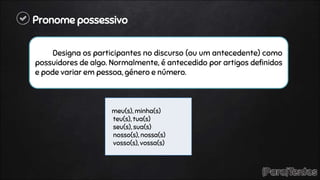 Pronome possessivo
Designa os participantes no discurso (ou um antecedente) como
possuidores de algo. Normalmente, é antecedido por artigos definidos
e pode variar em pessoa, género e número.
meu(s), minha(s)
teu(s), tua(s)
seu(s), sua(s)
nosso(s), nossa(s)
vosso(s), vossa(s)
 