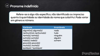 Pronome indefinido
Refere-se a algo não específico, não identificado ou impreciso
quanto à quantidade ou identidade do nome que substitui. Pode variar
em género e número.
Variáveis Invariáveis
algum(ns), alguma(s)
nenhum(ns), nenhuma(s)
tanto(s), tanta(s)
outro(s), outra(s)
todo(s), toda(s)
pouco(s), pouca(s)
muito(s), muita(s)
qualquer / quaisquer
nada
tudo
ninguém
alguém
outrem
 